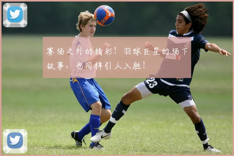 赛场之外的精彩!羽球巨星的场下故事,也同样引人入胜!