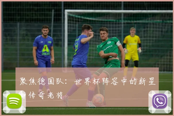 聚焦德国队:世界杯阵容中的新星与传奇老将