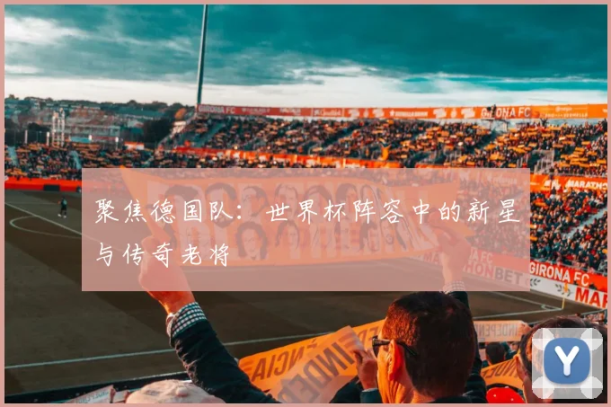 聚焦德国队：世界杯阵容中的新星与传奇老将